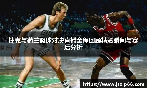 捷克与荷兰篮球对决直播全程回顾精彩瞬间与赛后分析